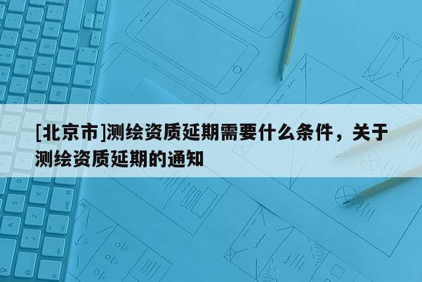 [北京市]測繪資質延期需要什么條件，關于測繪資質延期的通知