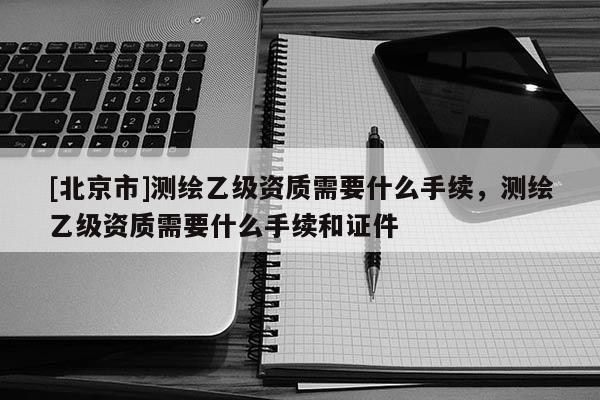 [北京市]測繪乙級(jí)資質(zhì)需要什么手續(xù)，測繪乙級(jí)資質(zhì)需要什么手續(xù)和證件
