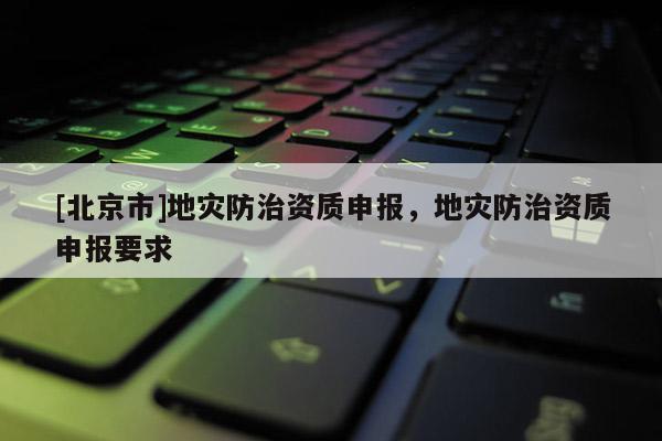 [北京市]地災防治資質申報，地災防治資質申報要求
