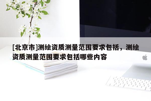 [北京市]測繪資質(zhì)測量范圍要求包括，測繪資質(zhì)測量范圍要求包括哪些內(nèi)容