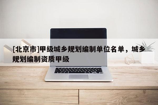 [北京市]甲級城鄉規劃編制單位名單，城鄉規劃編制資質甲級