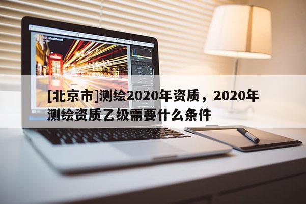 [北京市]測繪2020年資質，2020年測繪資質乙級需要什么條件