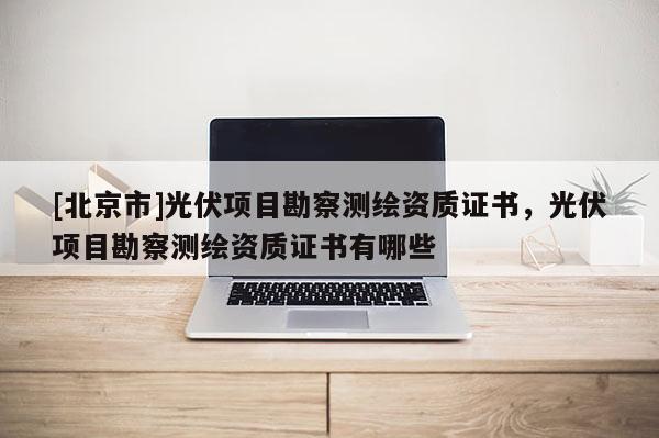 [北京市]光伏項目勘察測繪資質證書，光伏項目勘察測繪資質證書有哪些