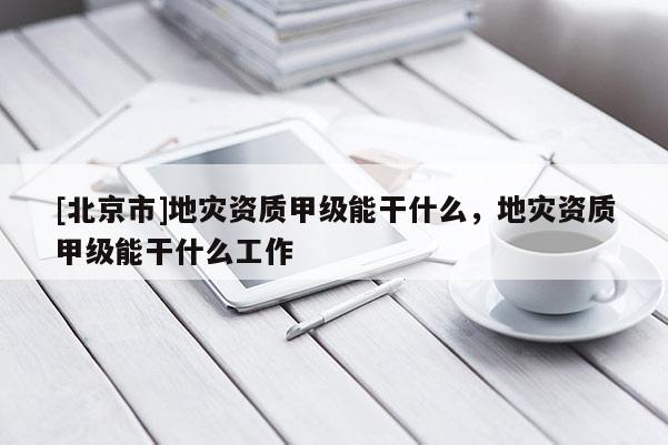 [北京市]地災資質甲級能干什么，地災資質甲級能干什么工作