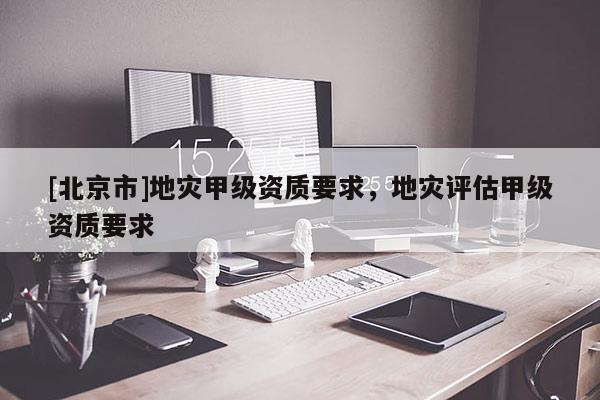 [北京市]地災(zāi)甲級資質(zhì)要求，地災(zāi)評估甲級資質(zhì)要求