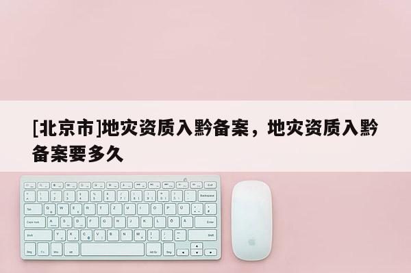 [北京市]地災(zāi)資質(zhì)入黔備案，地災(zāi)資質(zhì)入黔備案要多久