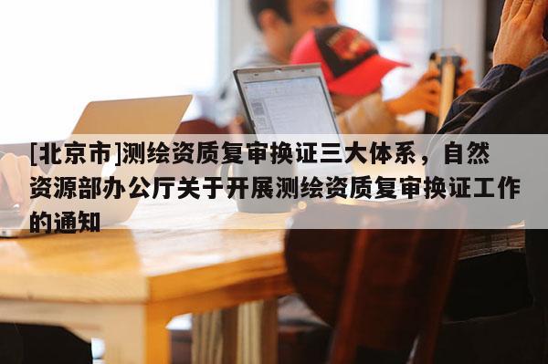 [北京市]測繪資質復審換證三大體系，自然資源部辦公廳關于開展測繪資質復審換證工作的通知