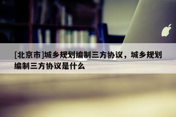 [北京市]城鄉(xiāng)規(guī)劃編制三方協(xié)議，城鄉(xiāng)規(guī)劃編制三方協(xié)議是什么