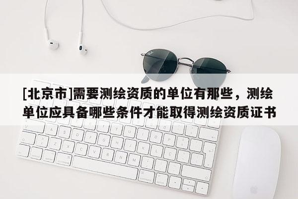 [北京市]需要測繪資質的單位有那些，測繪單位應具備哪些條件才能取得測繪資質證書