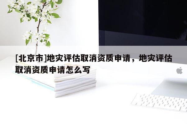 [北京市]地災評估取消資質申請，地災評估取消資質申請怎么寫
