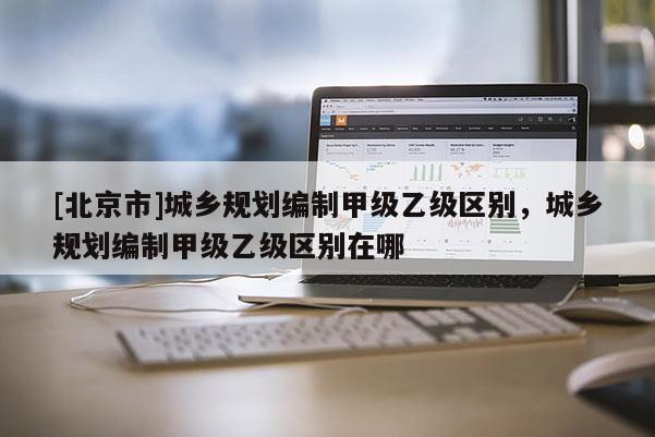 [北京市]城鄉規劃編制甲級乙級區別，城鄉規劃編制甲級乙級區別在哪