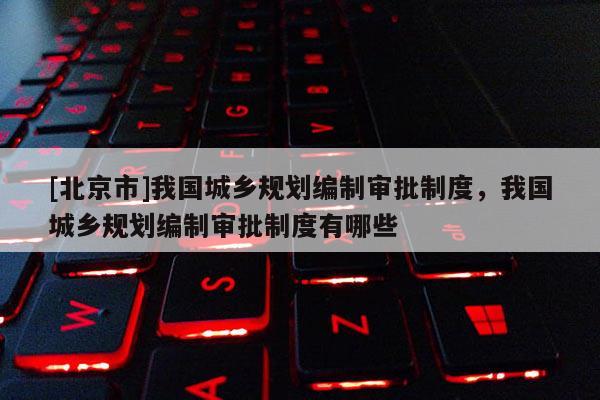 [北京市]我國城鄉規劃編制審批制度，我國城鄉規劃編制審批制度有哪些