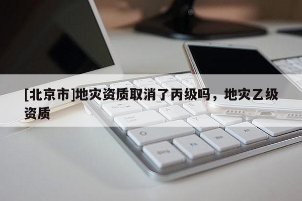 [北京市]地災資質取消了丙級嗎，地災乙級資質