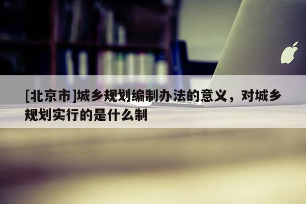 [北京市]城鄉規劃編制辦法的意義，對城鄉規劃實行的是什么制