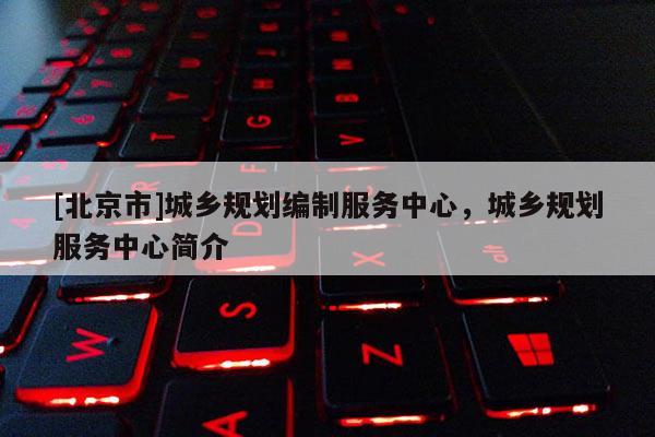 [北京市]城鄉(xiāng)規(guī)劃編制服務(wù)中心，城鄉(xiāng)規(guī)劃服務(wù)中心簡介