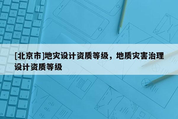 [北京市]地災設計資質等級，地質災害治理設計資質等級