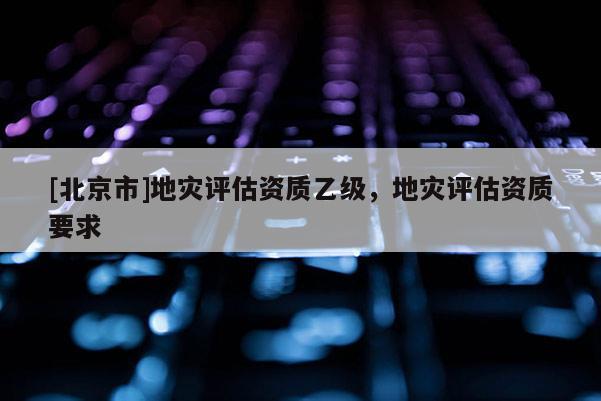 [北京市]地災(zāi)評(píng)估資質(zhì)乙級(jí)，地災(zāi)評(píng)估資質(zhì)要求