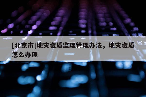 [北京市]地災資質(zhì)監(jiān)理管理辦法，地災資質(zhì)怎么辦理