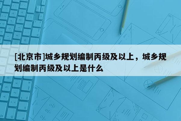 [北京市]城鄉規劃編制丙級及以上，城鄉規劃編制丙級及以上是什么