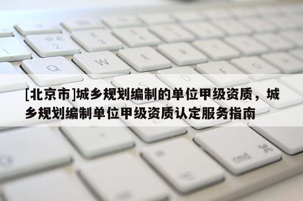 [北京市]城鄉規劃編制的單位甲級資質，城鄉規劃編制單位甲級資質認定服務指南