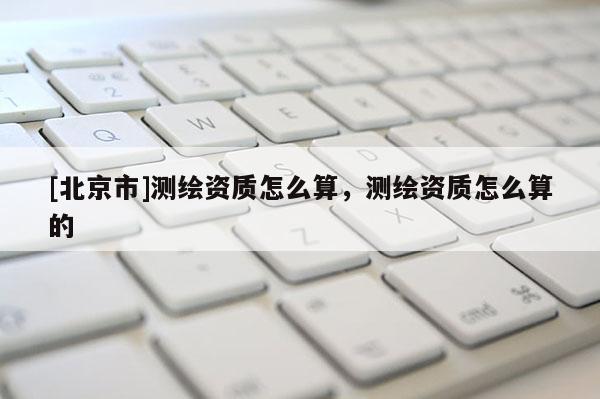 [北京市]測繪資質(zhì)怎么算，測繪資質(zhì)怎么算的