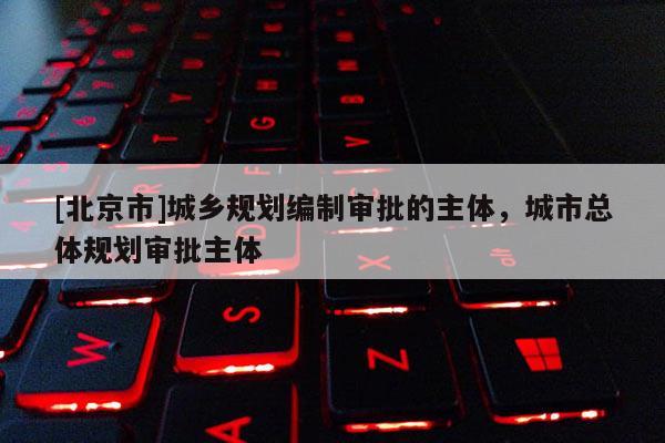 [北京市]城鄉(xiāng)規(guī)劃編制審批的主體，城市總體規(guī)劃審批主體