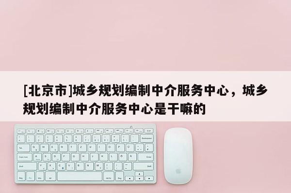 [北京市]城鄉規劃編制中介服務中心，城鄉規劃編制中介服務中心是干嘛的