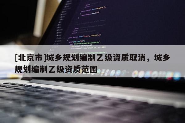 [北京市]城鄉規劃編制乙級資質取消，城鄉規劃編制乙級資質范圍