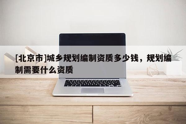 [北京市]城鄉(xiāng)規(guī)劃編制資質(zhì)多少錢(qián)，規(guī)劃編制需要什么資質(zhì)