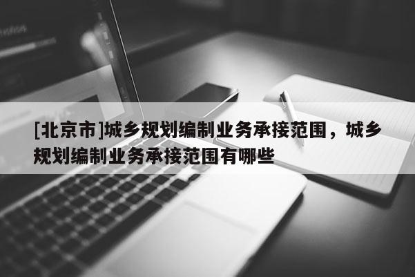 [北京市]城鄉規劃編制業務承接范圍，城鄉規劃編制業務承接范圍有哪些