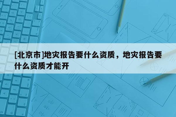 [北京市]地災報告要什么資質，地災報告要什么資質才能開