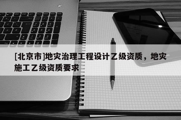 [北京市]地災(zāi)治理工程設(shè)計(jì)乙級資質(zhì)，地災(zāi)施工乙級資質(zhì)要求