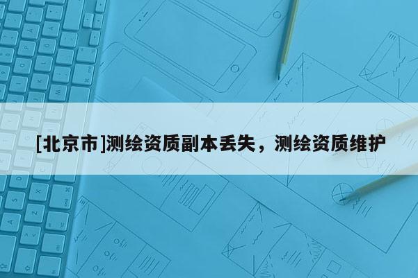 [北京市]測(cè)繪資質(zhì)副本丟失，測(cè)繪資質(zhì)維護(hù)