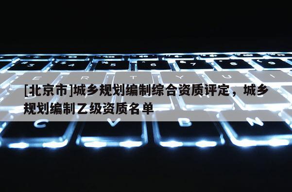 [北京市]城鄉(xiāng)規(guī)劃編制綜合資質(zhì)評定，城鄉(xiāng)規(guī)劃編制乙級資質(zhì)名單