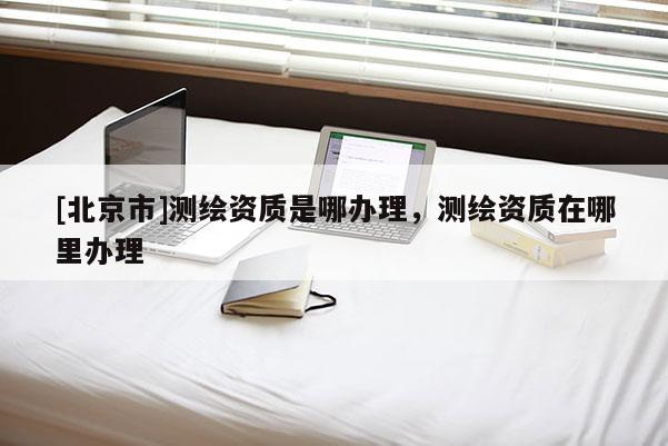 [北京市]測(cè)繪資質(zhì)是哪辦理，測(cè)繪資質(zhì)在哪里辦理