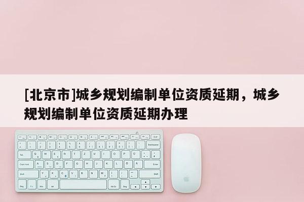 [北京市]城鄉規劃編制單位資質延期，城鄉規劃編制單位資質延期辦理