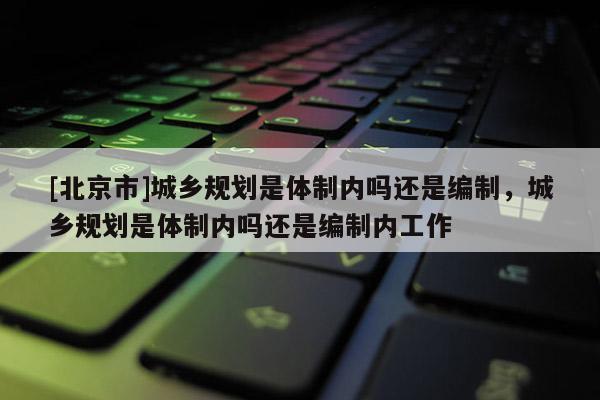 [北京市]城鄉(xiāng)規(guī)劃是體制內(nèi)嗎還是編制，城鄉(xiāng)規(guī)劃是體制內(nèi)嗎還是編制內(nèi)工作