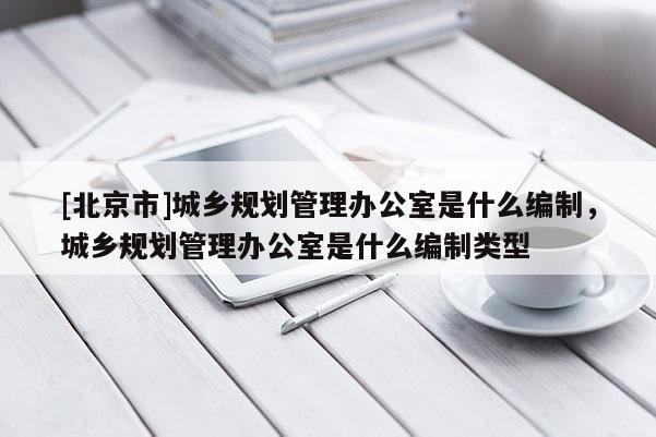 [北京市]城鄉規劃管理辦公室是什么編制，城鄉規劃管理辦公室是什么編制類型