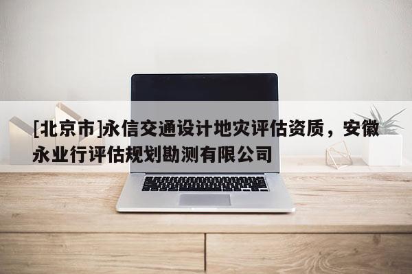 [北京市]永信交通設(shè)計(jì)地災(zāi)評(píng)估資質(zhì)，安徽永業(yè)行評(píng)估規(guī)劃勘測(cè)有限公司