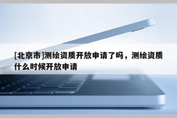 [北京市]測繪資質(zhì)開放申請了嗎，測繪資質(zhì)什么時候開放申請