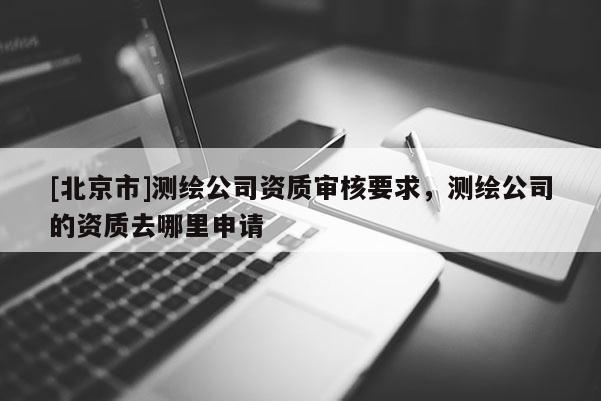[北京市]測繪公司資質審核要求，測繪公司的資質去哪里申請