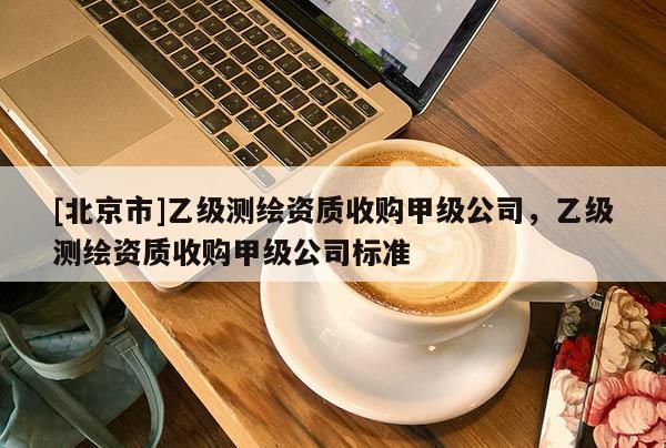 [北京市]乙級測繪資質收購甲級公司，乙級測繪資質收購甲級公司標準