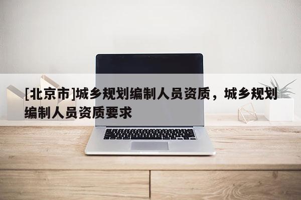 [北京市]城鄉規劃編制人員資質，城鄉規劃編制人員資質要求
