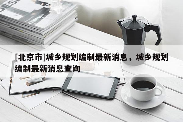 [北京市]城鄉規劃編制最新消息，城鄉規劃編制最新消息查詢