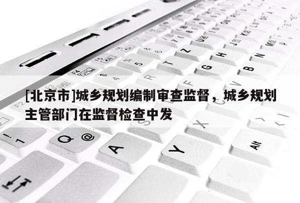 [北京市]城鄉規劃編制審查監督，城鄉規劃主管部門在監督檢查中發