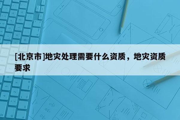 [北京市]地災處理需要什么資質，地災資質要求