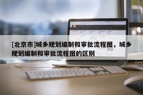 [北京市]城鄉規劃編制和審批流程圖，城鄉規劃編制和審批流程圖的區別