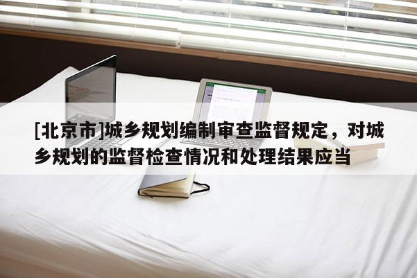 [北京市]城鄉規劃編制審查監督規定，對城鄉規劃的監督檢查情況和處理結果應當