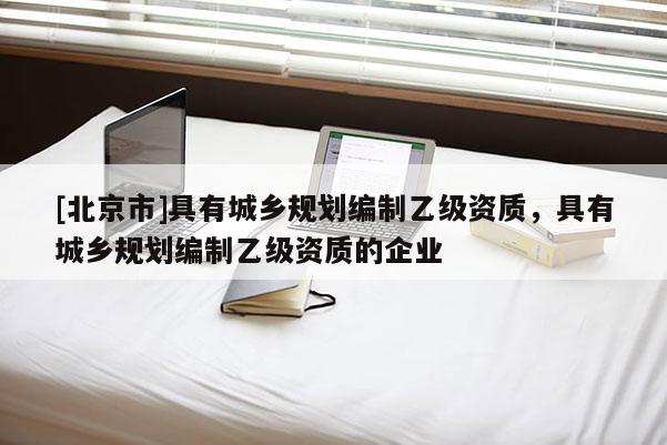 [北京市]具有城鄉(xiāng)規(guī)劃編制乙級資質(zhì)，具有城鄉(xiāng)規(guī)劃編制乙級資質(zhì)的企業(yè)