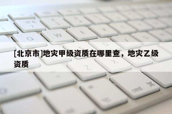 [北京市]地災甲級資質在哪里查，地災乙級資質